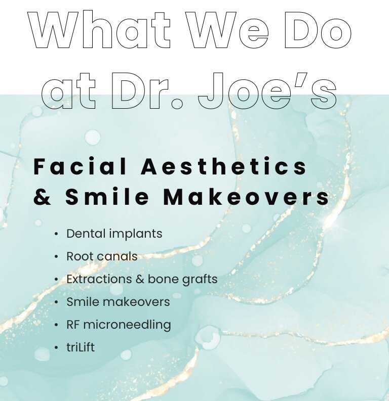 What We Do at Dr. Joe's. 
Facial Aesthetics & Smile Makeovers.
Dental implants, Root canals, Extractions & bone grafts, Smile makeovers, RF microneedling, triLift